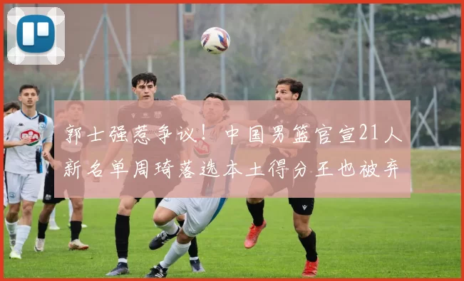 郭士强惹争议！中国男篮官宣21人新名单周琦落选本土得分王也被弃