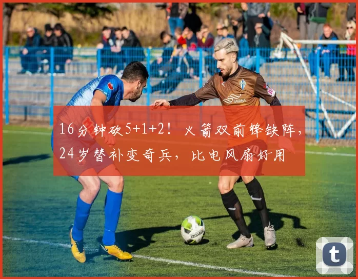 16分钟砍5+1+2！火箭双前锋缺阵，24岁替补变奇兵，比电风扇好用
