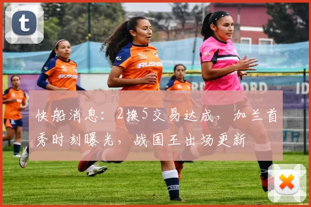 快船消息：2换5交易达成，加兰首秀时刻曝光，战国王出场更新