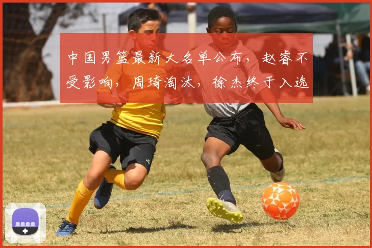 中国男篮最新大名单公布，赵睿不受影响，周琦淘汰，徐杰终于入选